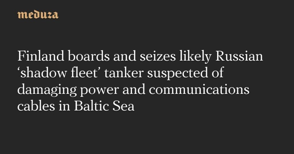 フィンランド、バルト海の電力と通信ケーブルに損傷の疑いでロシアの「影の艦隊」とみられるタンカーに乗船し拿捕 - Meduza