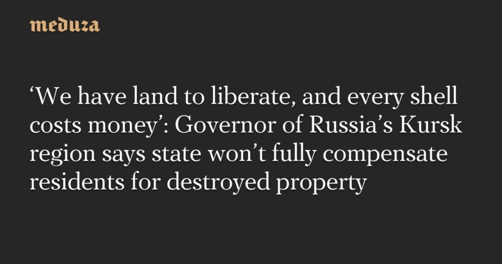 「私たちには解放すべき土地があり、砲弾一つ一つにお金がかかる」：ロシア・クルスク地方知事、国家は破壊された財産について住民に完全には補償しないと語る — Meduza