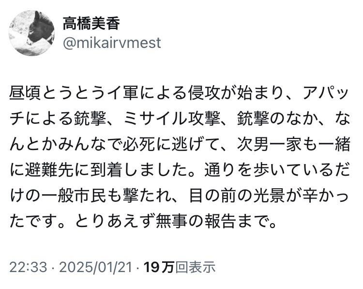 高橋美香(写真家)「昼頃とうとうイスラエル軍による侵攻が始まり、アパッチによる銃撃、ミサイル攻撃、銃撃のなか、なんとかみんなで必死に逃げて、次男一家も一緒に避難先に到着しました。通りを歩いているだけの一般市民も撃たれ、目の前の光景が辛かったです。とりあえず無事の報告まで」
