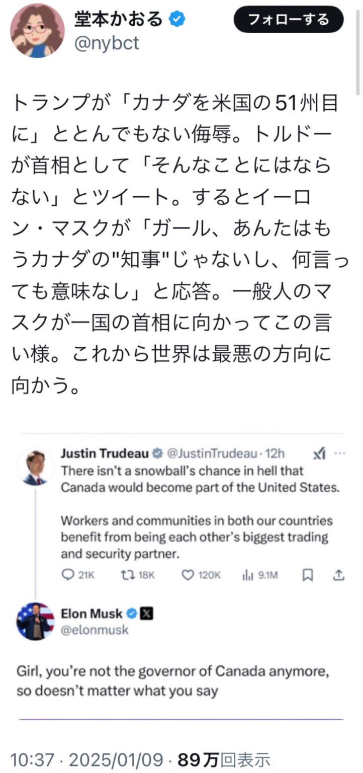 トランプが「カナダを米国の51州目に」ととんでもない侮辱。トルドーが首相として「そんなことにはならない」とツイート。するとイーロン・マスクが「ガール、あんたはもうカナダの"知事"じゃないし、何言っても意味なし」と応答。一般人のマスクが一国の首相に向かってこの言い様。これから世界は最悪の方向に向かう。