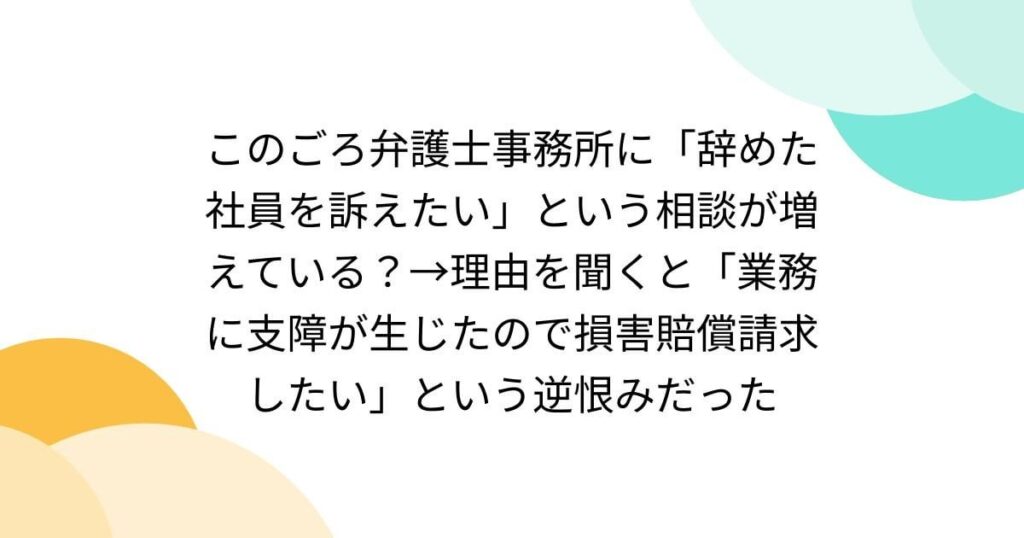 このごろ弁護士事務所に「辞めた社員を訴えたい」という相談が増えている？→理由を聞くと「業務に支障が生じたので損害賠償請求したい」という逆恨みだった
