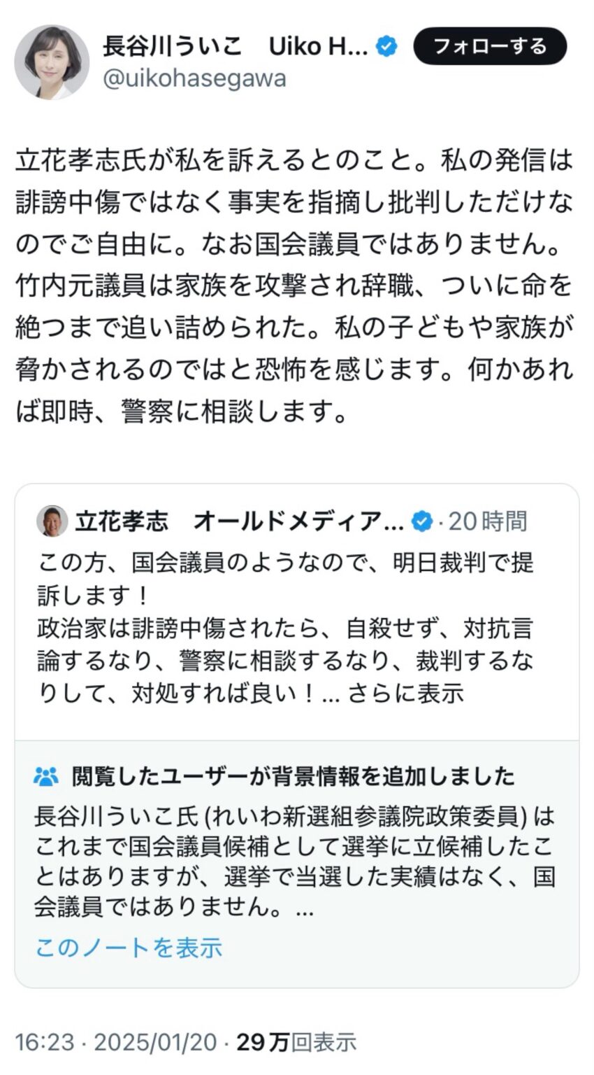 長谷川ういこ(れいわ新選組参議院政策委員)「立花孝志氏が私を訴えるとのこと。私の発信は誹謗中傷ではなく事実を指摘し批判しただけなのでご自由に。なお国会議員ではありません。竹内元議員は家族を攻撃され辞職、ついに命を絶つまで追い詰められた。私の子どもや家族が脅かされるのではと恐怖を感じます。何かあれば即時、警察に相談します」