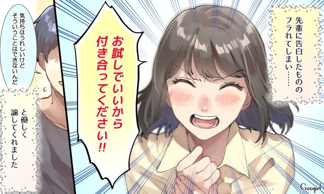 先輩に告白したもののフラれてしまい、『お試しでいいから付き合ってください！』と言ったことがあります。先輩からは『気持ちはうれしいけれどそういうことはできないんだ』と優しく諭されました。当時はショックだったけれど、いま振り返ると人の気持ちを弄ばない誠実な先輩だったなと思います
