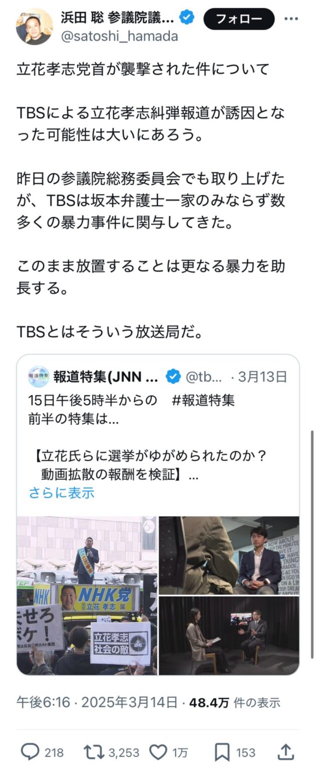 参院議員の浜田 聡さん(N国)「立花孝志党首が襲撃された件について。TBSによる立花孝志糾弾報道が誘因となった可能性は大いにあろう。昨日の参議院総務委員会でも取り上げたが、TBSは坂本弁護士一家のみならず数多くの暴力事件に関与してきた。このまま放置することは更なる暴力を助長する。TBSとはそういう放送局だ」　←1万いいね