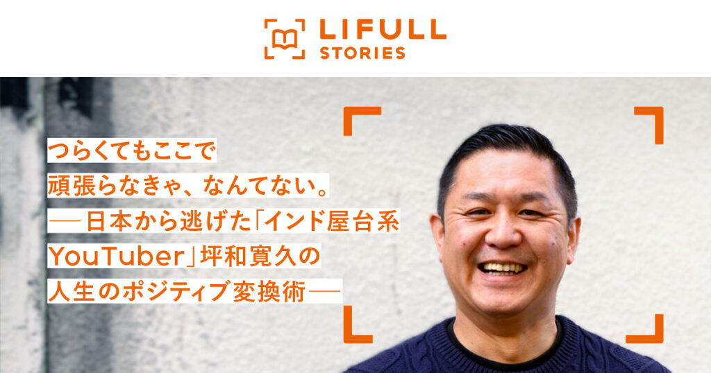 つらくてもここで頑張らなきゃ、なんてない。 ―日本から逃げた「インド屋台系YouTuber」坪和寛久の人生のポジティブ変換術― - 坪和寛久 | LIFULL STORIES