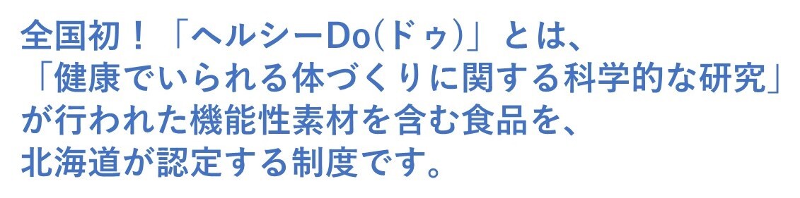 全国初!「ヘルシーDo(ドゥ)」とは、「健康でいられる体づくりに関する科学的な研究」が行われた機能性素材を含む食品を、北海道が認定する制度です。