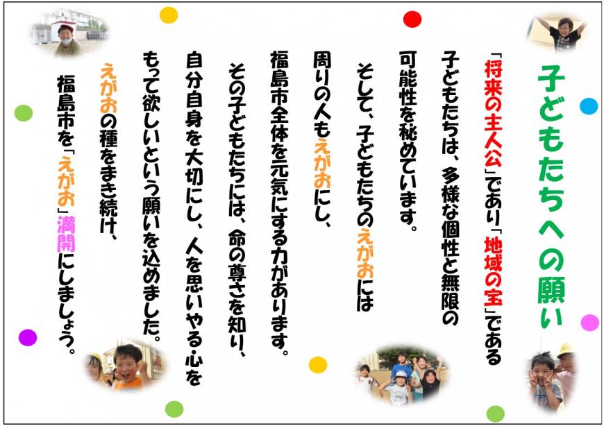 子どもたちへの願い 「将来の主人公」であり「地域の宝」である子どもたちは、多様な個性と無限の可能性を秘めています。そして、子どもたちのえがおには周りの人もえがおにし、福島市全体を元気にする力があります。その子どもたちには、命の尊さを知り、自分自身を大切にし、人を思いやる心をもって欲しいという願いを込めました。えがおの種をまき続け、福島市を「えがお」満開にしましょう。