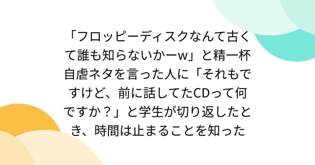 「フロッピーディスクなんて古くて誰も知らないかーw」と精一杯自虐ネタを言った人に「それもですけど、前に話してたCDって何ですか？」と学生が切り返したとき、時間は止まることを知った
