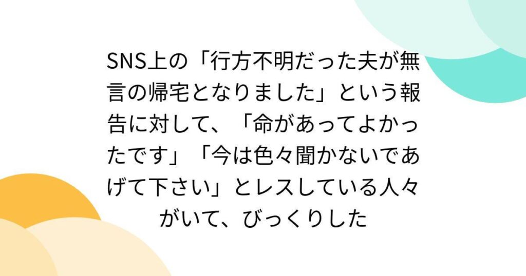 SNS上の「行方不明だった夫が無言の帰宅となりました」という報告に対して、「命があってよかったです」「今は色々聞かないであげて下さい」とレスしている人々がいて、びっくりした