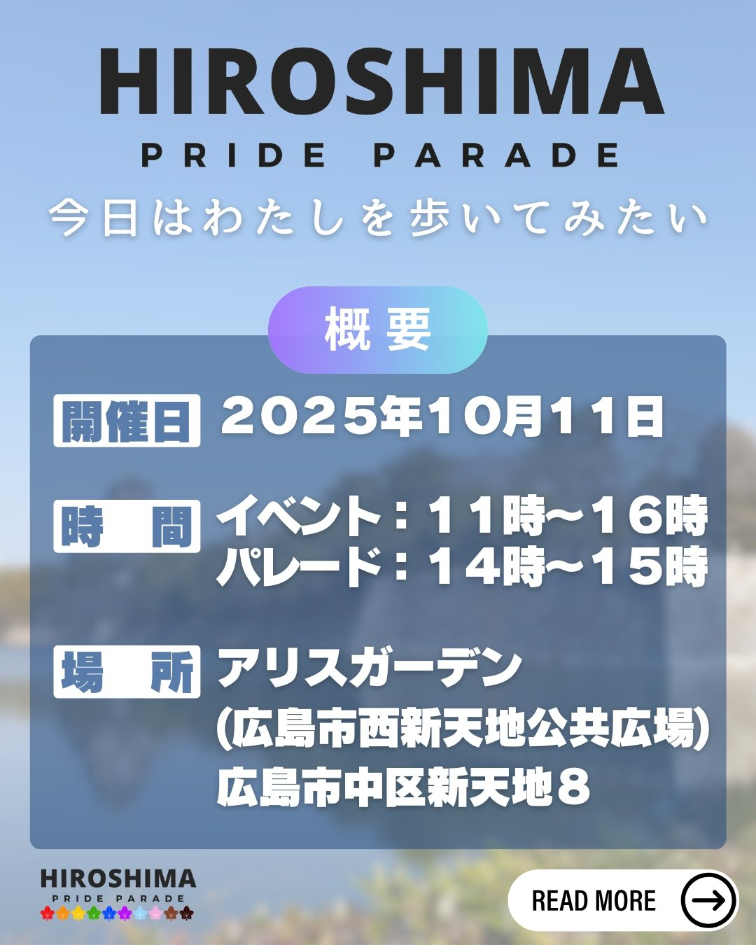 HIROSHIMA PRIDE PARADE 今日はわたしを歩いてみたい 
概要 
開催日：2025年10月11日 
時間：イベント11時〜16時　パレード14時〜15時 
場所：アリスガーデン（広島市西新天地公共広場） 広島市中区新天地8