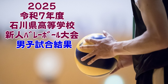 石川 2025新人戦｜令和7年度 高等学校新人ﾊﾞﾚｰﾎﾞｰﾙ大会　男子結果