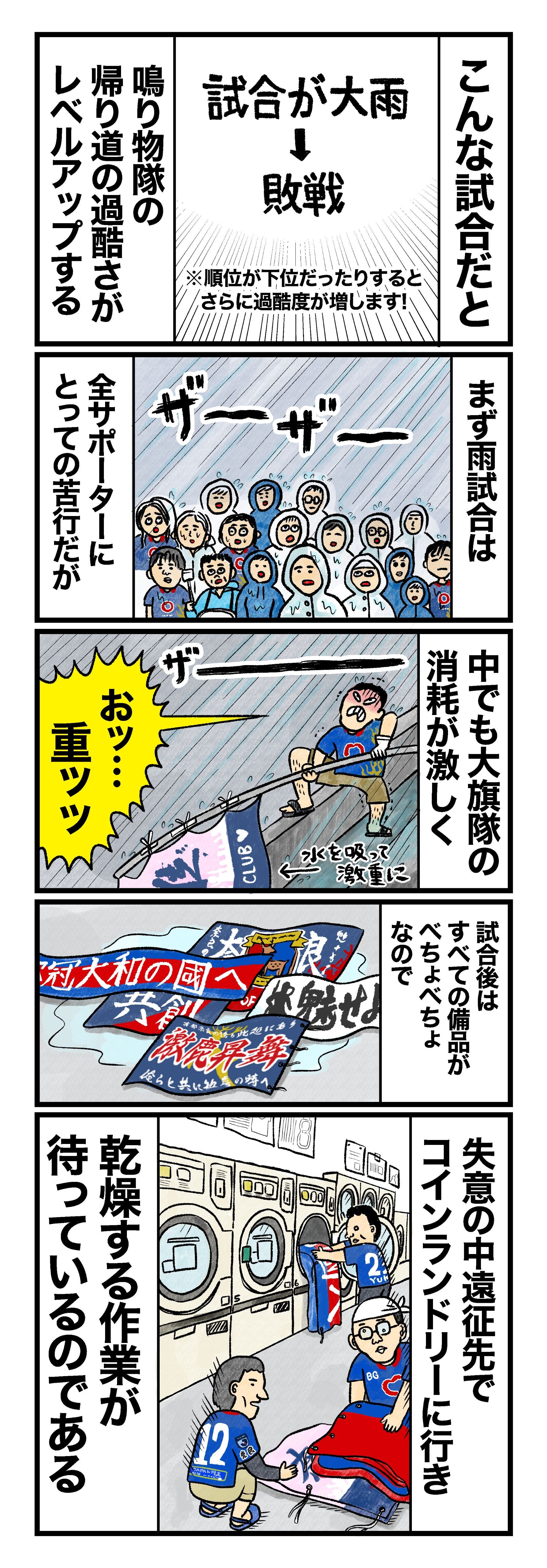 試合が大雨→敗戦、こんな試合だと鳴り物隊の帰り道の過酷さがレベルアップする（※順位が下位だったりするとさらに過酷度が増します） まず雨試合は全サポーターにとっての苦行だが 中でも水を吸って激重になる大旗隊の消耗が激しく 試合後はすべての備品がべちょべちょなので 失意の中遠征先でコインランドリーに行き、乾燥する作業が待っているのである