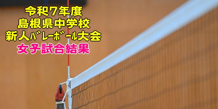 島根 2025中学新人戦｜令和7年度 中学校新人ﾊﾞﾚｰﾎﾞｰﾙ大会　女子結果