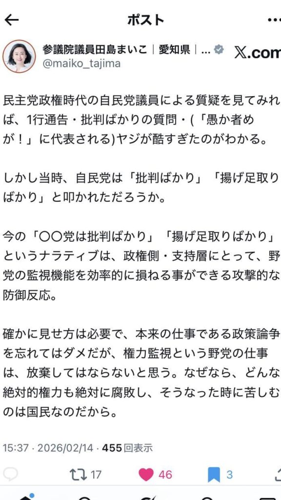 民主党政権時代の自民党議員による質疑を見てみれ ば、1行通告・批判ばかりの質問・(「愚か者めが！」に代表される)ヤジが酷すぎたのがわかる。 しかし当時、自民党は「批判ばかり」「揚げ足取りばかり」と叩かれただろうか。 今の「〇〇党は批判ばかり」「揚げ足取りばかり」というナラティブは、政権側・支持層にとって、野党の監視機能を効率的に損ねる事ができる攻撃的な防御反応。 確かに見せ方は必要で、本来の仕事である政策論争を忘れてはダメだが、権力監視という野党の仕事は、放棄してはならないと思う。なぜなら、どんな絶対的権力も絶対に腐敗し、そうなった時に苦しむのは国民なのだから。 by参議院議員田島まいこ