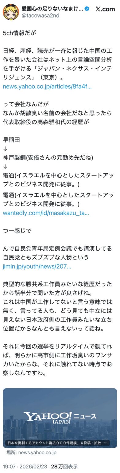 5ch情報だが日経、産経、読売が一斉に報じた中国の工作を暴いた会社はネット上の言論空間分析を手がける「ジャパン・ネクサス・インテリジェンス」って会社なんだが、なんか胡散臭い名前の会社だなと思ったら代表取締役の高森雅和代の経歴が早稲田→神戸製鋼(安倍さんの元勤め先だね)→電通(イスラエルを中心としたスタートアップとのビジネス開発に従事。)つー感じで。んで自民党青年局定例会議でも講演してる自民党ともズブズブな人物という‬ (3枚)