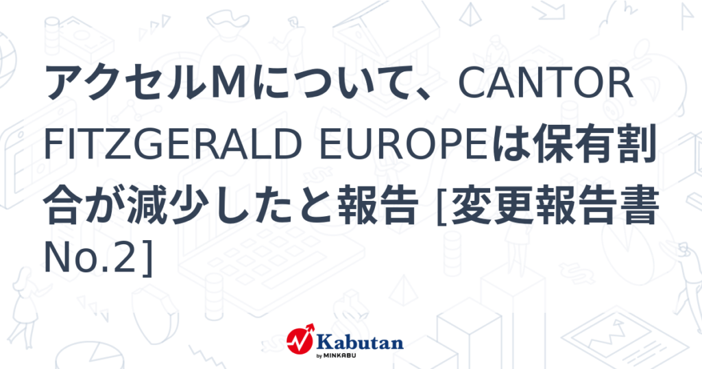 アクセルＭについて、CANTOR FITZGERALD EUROPEは保有割合が減少したと報告 [変更報告書No.2] - 株探