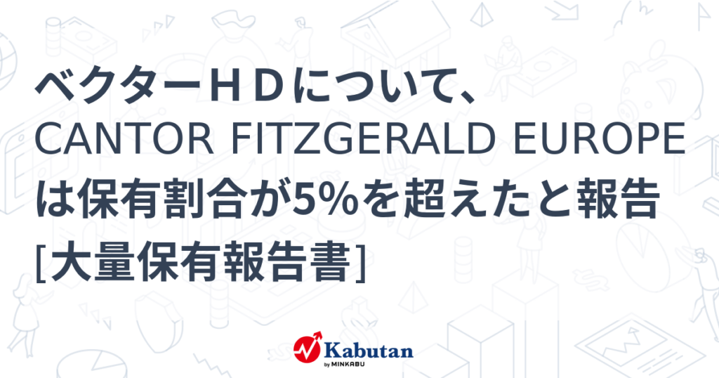 ベクターＨＤについて、CANTOR FITZGERALD EUROPEは保有割合が5％を超えたと報告 [大量保有報告書] - 株探