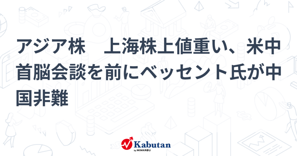 アジア株　上海株上値重い、米中首脳会談を前にベッセント氏が中国非難 - 株探
