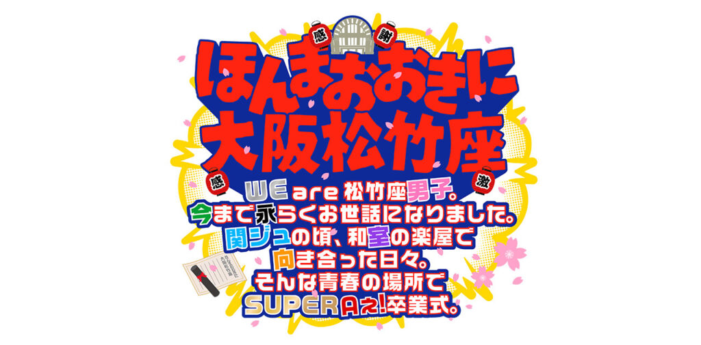 ほんまおおきに大阪松竹座 〜WE are 松竹座男子。今まで永らくお世話になりました。 関ジュの頃、和室の楽屋で向き合った日々。 そんな青春の場所でSUPER Aぇ!卒業式。～｜Storm Labels OFFICIAL SITE