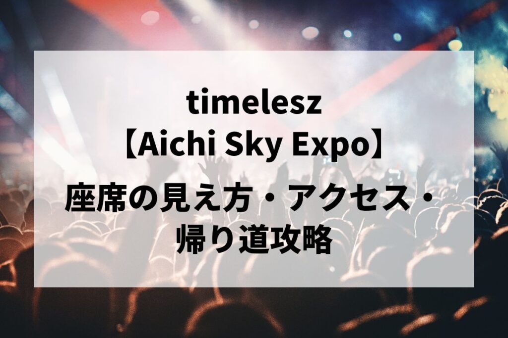 timelesz愛知公演｜座席の見え方・アクセス・帰り道攻略【Aichi Sky Expo 5/16-17】 | LIGNEA