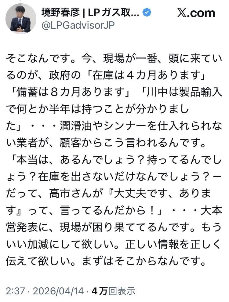 境野春彦 (資源エネルギー庁 LPガス取引適正化アドバイザリーグループ委員) 「今、現場が一番、頭に来ているのが、政府の「在庫は４カ月あります」「備蓄は８カ月あります」「川中は製品輸入で何とか半年は持つことが分かりました」・・・潤滑油やシンナーを仕入れられない業者が、顧客からこう言われるんです。「本当は、あるんでしょう？持ってるんでしょう？在庫を出さないだけなんでしょう？－だって、高市さんが『大丈夫です、あります』って、言ってるんだから！」・・・大本営発表に、現場が困り果ててるんです」