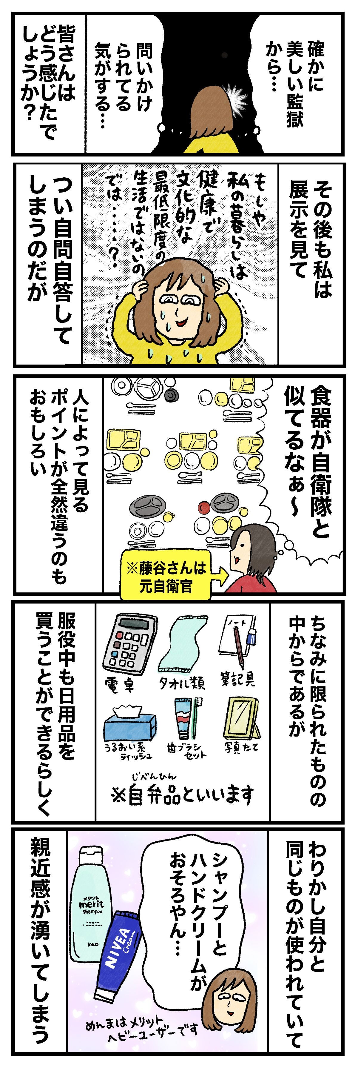 確かに美しい監獄から…問いかけられてる気がする…皆さんはどう感じたでしょうか？その後も私は展示を見てもしや私の暮らしは健康で文化的な最低限度の生活ではないのでは……？つい自問自答してしまうのだが食器が自衛隊と似てるなぁ〜※藤谷さんは元自衛官 人によって見るポイントが全然違うのもおもしろいちなみに限られたものの中からであるが服役中も日用品を買うことができるらしく電卓タオル類筆記具うるおい系ティッシュ歯ブラシセット写真たて※自弁品といいますわりかし自分と同じものが使われていて親近感がわいてしまうシャンプーとハンドクリームがおそろやん…めんまはメリットヘビーユーザーです