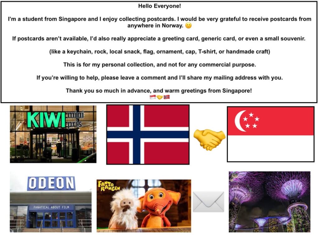 こんにちは、みんな！私はシンガポールからの学生で、ノルウェーのどこからでもポストカードを受け取りたいと思っています。誰か送ってくれませんか？ 🙂