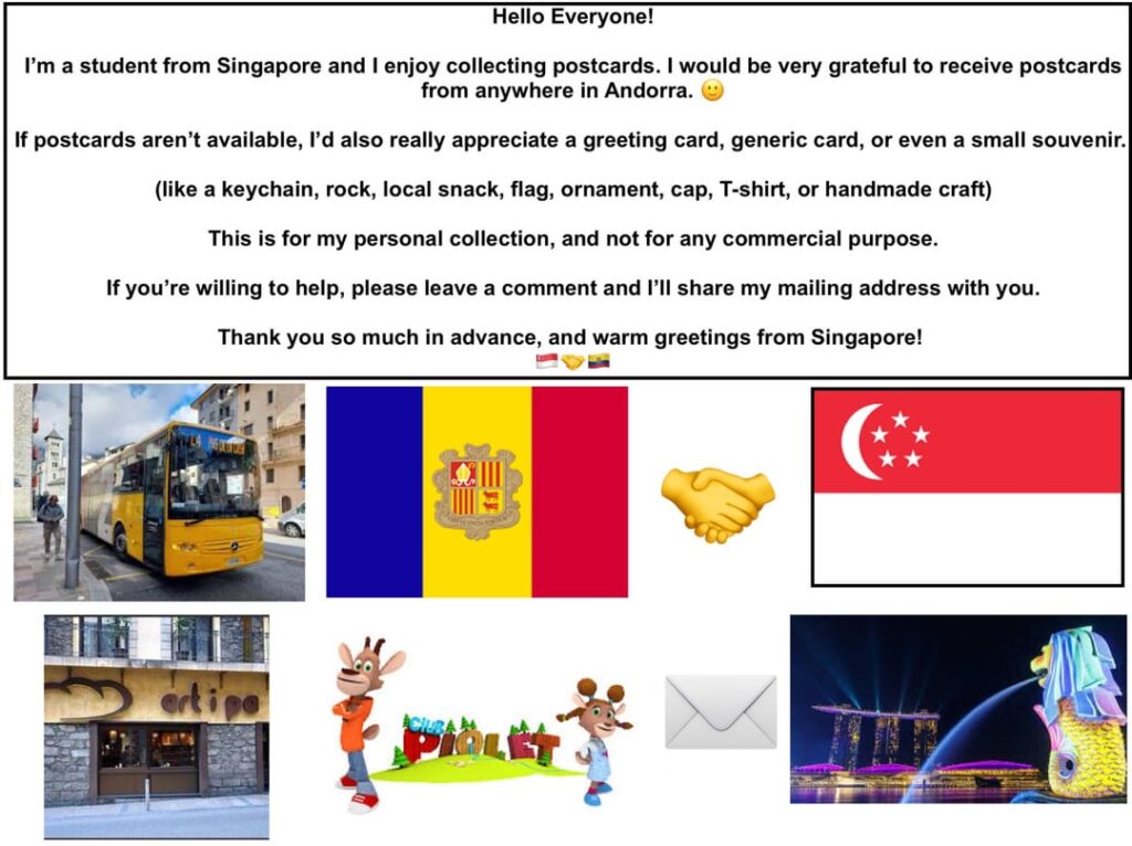 こんにちは、みんな!私はシンガポールからの学生です。アンドラ国内ならどこからでもポストカードを受け取りたいと思っています。誰か送ってくれませんか? 🙂 こんにちは、みんな!私はシンガポールからの学生です。アンドラ国内ならどこからでもポストカードを受け取りたいと思っています。誰か送ってくれませんか? 🙂
