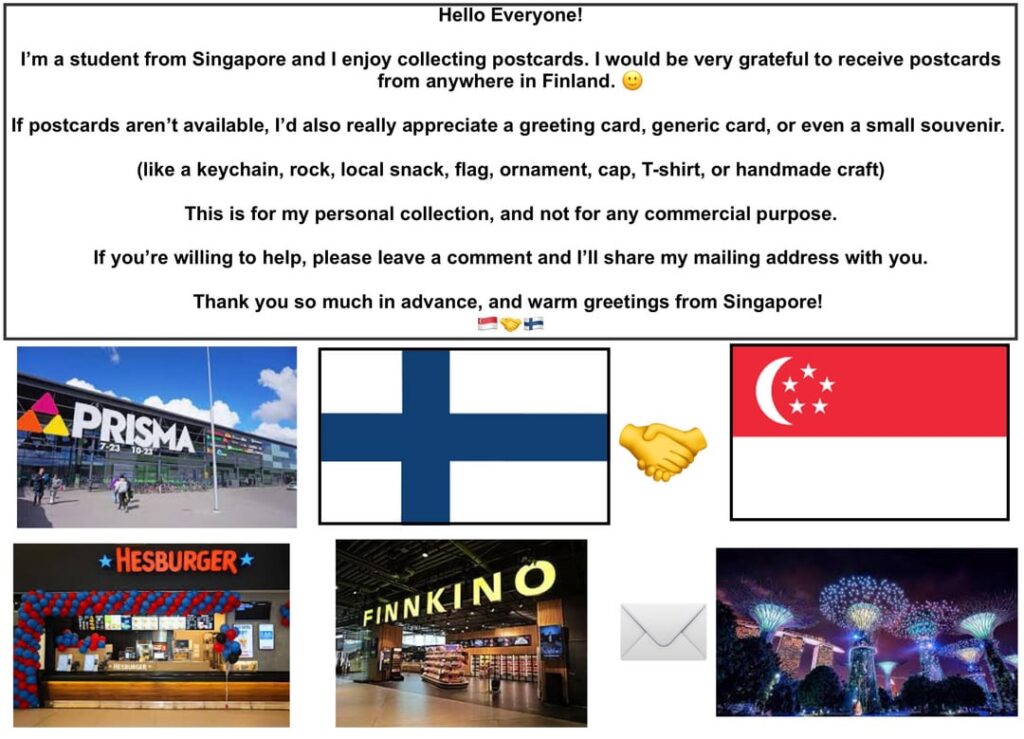 こんにちは、みんな ！私はシンガポールからの学生です。フィンランド国内ならどこからでもポストカードを受け取りたいと思っています。誰か送ってくれませんか？ 🙂
