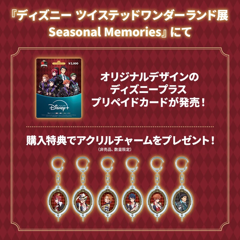 6月6日(土)から開催の『ディズニー ツイステッドワンダーランド展│Seasonal Memories』（福岡会場）にて、オリジナルデザインのディズニープラス プリペイドカードを販売！購入特典でアクリルチャームをプレゼント！​｜Disney+（ディズニープラス）公式