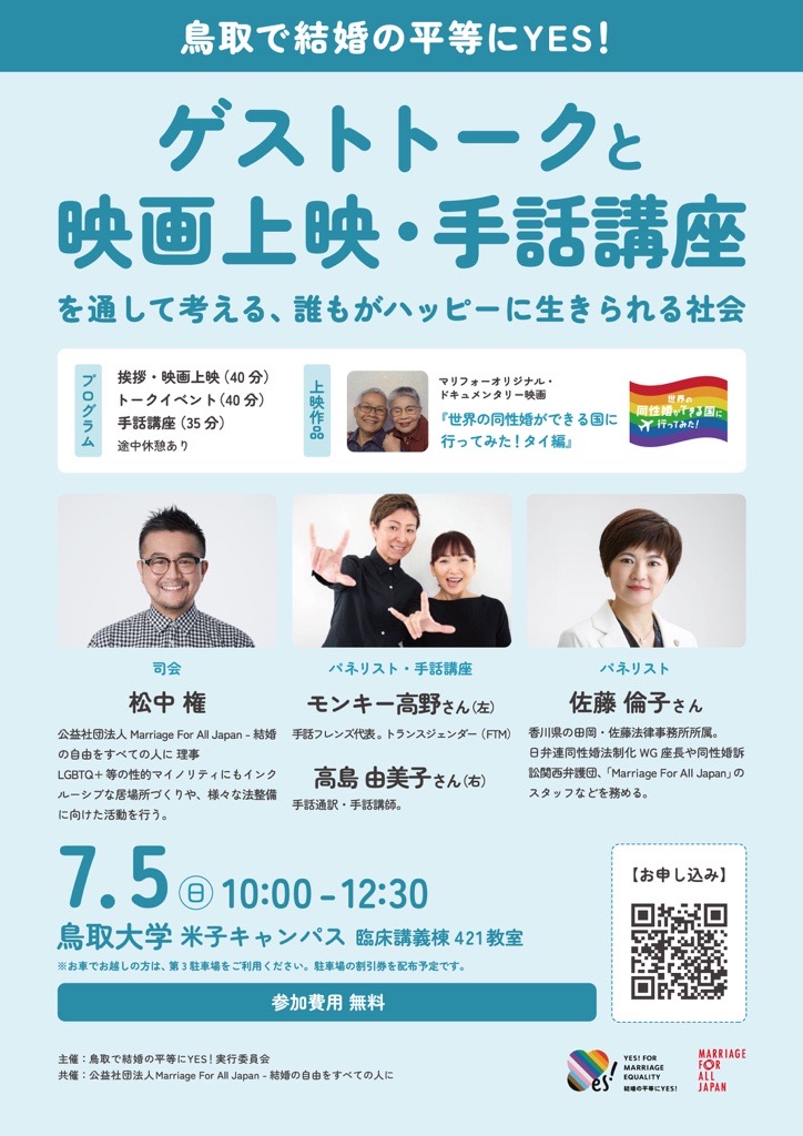 鳥取で結婚の平等にYES！ ゲストトークと映画上映・手話講座 を通して考える、誰もがハッピーに生きられる社会 プログラム 挨拶・映画上映（40分） トークイベント（40分） 手話講座（35分） 途中休憩あり 上映作品 マリフォーオリジナル・ドキュメンタリー映画 『世界の同性婚ができる国に行ってみた！タイ編』 司会 松中権（左） 公益社団法人 Marriage For All Japan -結婚の自由をすべての人に　理事 LGBTQ+等の性的マイノリティにもインクルーシプな居場所づくりや、様々な法整備に向けた活動を行う。 パネリスト・手話講座 モンキー高野さん（真ん中/左） 手話フレンズ代表。トランスジェンダー（FIM） 高島田美子さん（真ん中/右） 手話通訳・手話講師。 パネリスト 佐藤倫子さん（右） 香川県の田岡・佐蕨法律事務所所属。 8弁連同性婚法制化 WG座長や同性婚訴 弘関西弁護団、「Marriage For All Japan」のスタッフなどを務める。 7月5日（日）10:00 -12:30 鳥取大学 米子キャンパス 臨床講義棟421教室 ※お車でお越しの方は、第3駐車場をご利用ください。駐車場の割引券を配布予定です。 参加費用 無料 お申し込みのQRコード 主催：鳥取で結婚の平等にYES！実行委員会 共催：公益社団法人Marriage For All Japan-結婚の自由をすべての人に