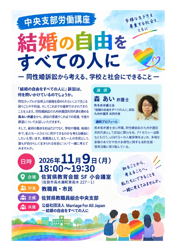 2つめの講演会の告知画像 中央支部労働講座 多様な生き方を 尊重する社会を、 ともに 結婚の自由をすべての人に 同性婚訴訟から考える、学校と社会にできること 「結婚の自由をすべての人に」訴訟は、何を問いかけているのでしょうか。 同性カップルが法律上の結婚を認められないことで生じる困りごとや不利益、そしてこれまでの裁判で示されてきたことをふまえ、同性婚訴訟の九州弁護団共同代表を務める森あい弁護士から、訴訟の意義やこれまでの経過、今後の展望についてお話しいただきます。 そして、裁判の動きを知るだけでなく、学校や職場、地域の中で、私たち一人ひとりに何ができるのかを考える機会にしたいと思います。教職員として、また一人の市民として、誰もが自分らしく生きられる社会について一緒に考えてみませんか。 --- 講師 森 あい 弁護士 熊本県弁護士会 「結婚の自由をすべての人に」訴訟九州弁護団 共同代表 講師プロフィール 熊本県弁護士会に所属。同性婚訴訟の九州弁護団共同代表として訴訟に関わる他、アドボカシー活動なども行う。LGBTQ+の人権保障をはじめ、多様な家族のあり方や性の多様性に関する法的支援・啓発活動に取り組んでいる。 --- 知ることから、考えることへ。 私たちにできることを一緒に考えてみませんか。 --- 日時 2026年11月9日(月) 18:00〜19:30 会場 佐賀県教育会館 5F 小会議室 (佐賀市高木瀬町東高木 227-1) 対象 教職員・市民 主催 佐賀県教職員組合中央支部 共催 公益社団法人 Marriage For All Japan-結婚の自由をすべての人に