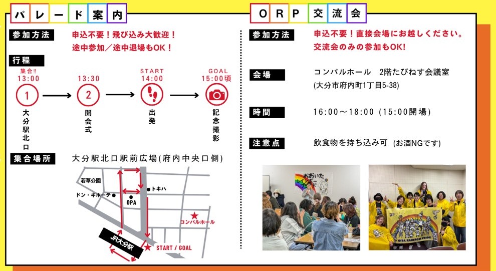 パレード案 内の画像 参加方法 申込不要！飛び込み大歓迎！ 途中参加／途中退場もOK！ 14:00 出発 15:00頃 GOAL 記念撮影をします。 集合場所 大分駅北口駅前広場（府内中央口側） 大分駅の南北通路を通り商店街の中を歩き、OPAの中にも入り、トキワ側にわたり、赤レンガ前を歩いて駅まで戻ります。 O R P 交 流 会 参加方法 申込不要！直接会場にお越しください。 交流会のみの参加もOK！ 会場 コンパルホール 2階たびねす会議室 （大分市府内町1丁目5-38） 時間 16:00〜18:00（15:00開場） 注意点 飲食物を持ち込み可（お酒NGです）